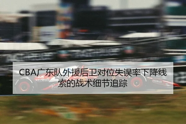 CBA广东队外援后卫对位失误率下降线索的战术细节追踪